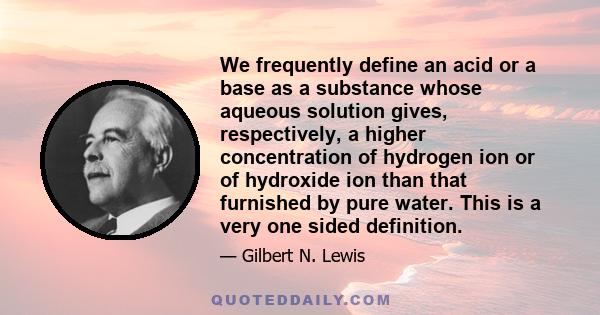 We frequently define an acid or a base as a substance whose aqueous solution gives, respectively, a higher concentration of hydrogen ion or of hydroxide ion than that furnished by pure water. This is a very one sided