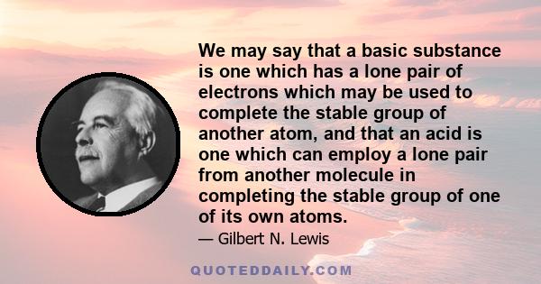 We may say that a basic substance is one which has a lone pair of electrons which may be used to complete the stable group of another atom, and that an acid is one which can employ a lone pair from another molecule in