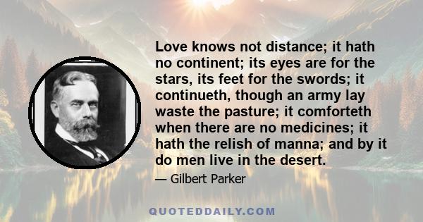 Love knows not distance; it hath no continent; its eyes are for the stars, its feet for the swords; it continueth, though an army lay waste the pasture; it comforteth when there are no medicines; it hath the relish of