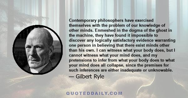 Contemporary philosophers have exercised themselves with the problem of our knowledge of other minds. Enmeshed in the dogma of the ghost in the machine, they have found it impossible to discover any logically