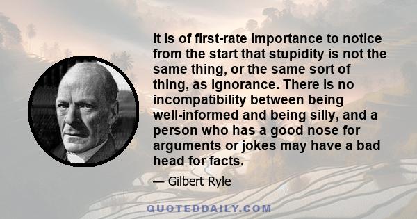 It is of first-rate importance to notice from the start that stupidity is not the same thing, or the same sort of thing, as ignorance. There is no incompatibility between being well-informed and being silly, and a