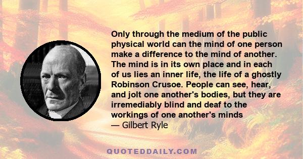 Only through the medium of the public physical world can the mind of one person make a difference to the mind of another. The mind is in its own place and in each of us lies an inner life, the life of a ghostly Robinson 