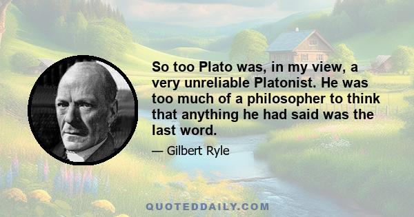 So too Plato was, in my view, a very unreliable Platonist. He was too much of a philosopher to think that anything he had said was the last word.