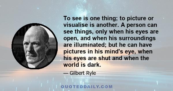 To see is one thing; to picture or visualise is another. A person can see things, only when his eyes are open, and when his surroundings are illuminated; but he can have pictures in his mind's eye, when his eyes are