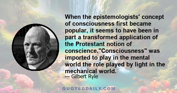 When the epistemologists' concept of consciousness first became popular, it seems to have been in part a transformed application of the Protestant notion of conscience.Consciousness was imported to play in the mental