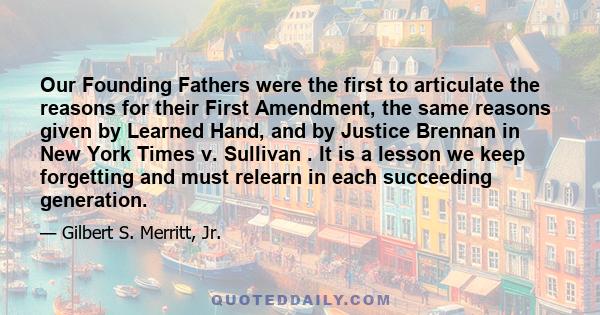 Our Founding Fathers were the first to articulate the reasons for their First Amendment, the same reasons given by Learned Hand, and by Justice Brennan in New York Times v. Sullivan . It is a lesson we keep forgetting