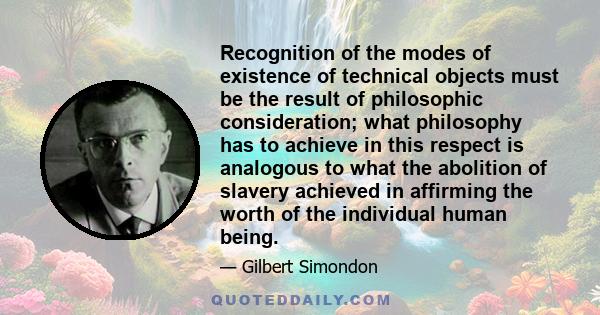 Recognition of the modes of existence of technical objects must be the result of philosophic consideration; what philosophy has to achieve in this respect is analogous to what the abolition of slavery achieved in