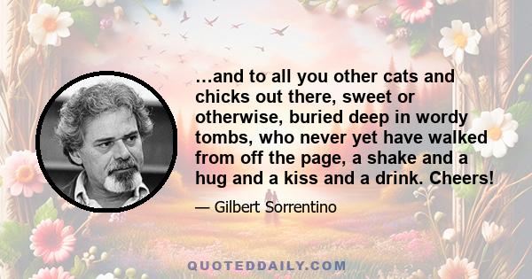 …and to all you other cats and chicks out there, sweet or otherwise, buried deep in wordy tombs, who never yet have walked from off the page, a shake and a hug and a kiss and a drink. Cheers!