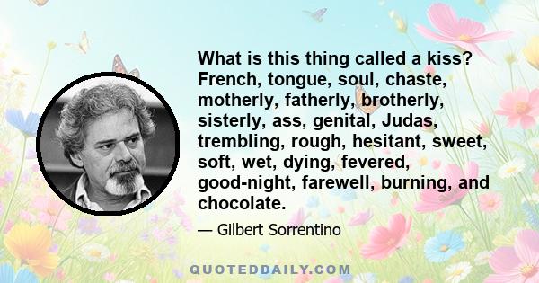 What is this thing called a kiss? French, tongue, soul, chaste, motherly, fatherly, brotherly, sisterly, ass, genital, Judas, trembling, rough, hesitant, sweet, soft, wet, dying, fevered, good-night, farewell, burning,