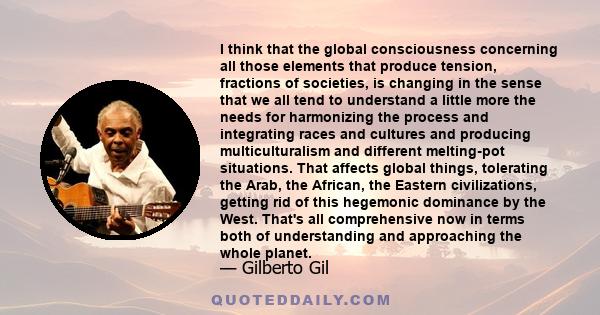 I think that the global consciousness concerning all those elements that produce tension, fractions of societies, is changing in the sense that we all tend to understand a little more the needs for harmonizing the