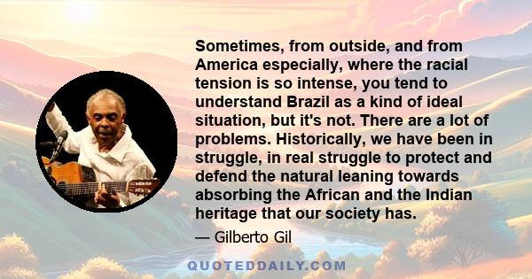 Sometimes, from outside, and from America especially, where the racial tension is so intense, you tend to understand Brazil as a kind of ideal situation, but it's not. There are a lot of problems. Historically, we have