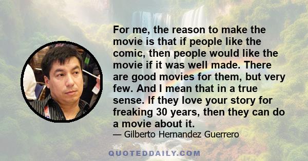 For me, the reason to make the movie is that if people like the comic, then people would like the movie if it was well made. There are good movies for them, but very few. And I mean that in a true sense. If they love