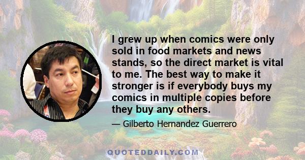 I grew up when comics were only sold in food markets and news stands, so the direct market is vital to me. The best way to make it stronger is if everybody buys my comics in multiple copies before they buy any others.