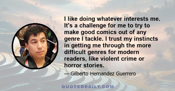 I like doing whatever interests me. It's a challenge for me to try to make good comics out of any genre I tackle. I trust my instincts in getting me through the more difficult genres for modern readers, like violent