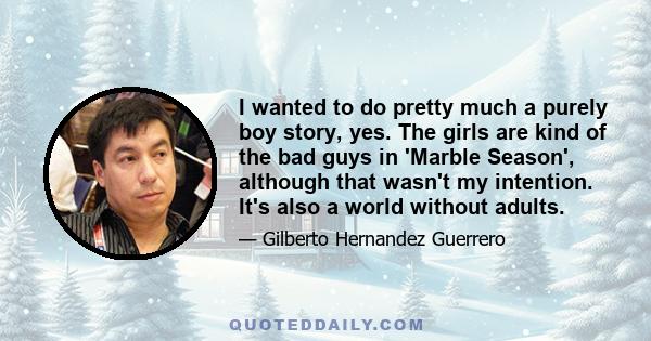 I wanted to do pretty much a purely boy story, yes. The girls are kind of the bad guys in 'Marble Season', although that wasn't my intention. It's also a world without adults.