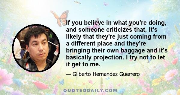 If you believe in what you're doing, and someone criticizes that, it's likely that they're just coming from a different place and they're bringing their own baggage and it's basically projection. I try not to let it get 