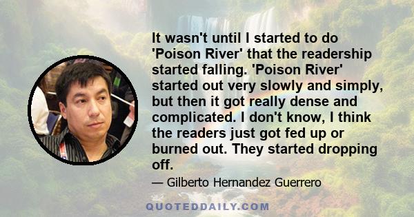 It wasn't until I started to do 'Poison River' that the readership started falling. 'Poison River' started out very slowly and simply, but then it got really dense and complicated. I don't know, I think the readers just 