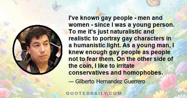 I've known gay people - men and women - since I was a young person. To me it's just naturalistic and realistic to portray gay characters in a humanistic light. As a young man, I knew enough gay people as people not to