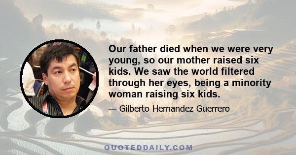 Our father died when we were very young, so our mother raised six kids. We saw the world filtered through her eyes, being a minority woman raising six kids.