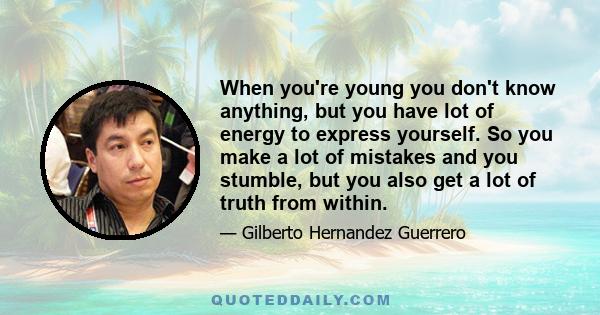 When you're young you don't know anything, but you have lot of energy to express yourself. So you make a lot of mistakes and you stumble, but you also get a lot of truth from within.