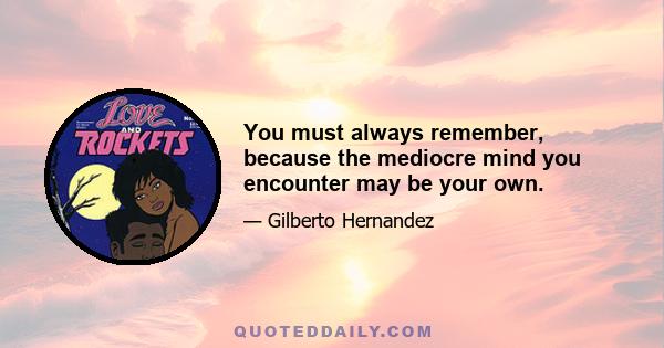 You must always remember, because the mediocre mind you encounter may be your own.