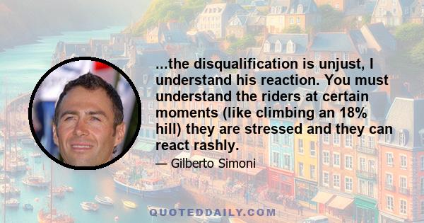 ...the disqualification is unjust, I understand his reaction. You must understand the riders at certain moments (like climbing an 18% hill) they are stressed and they can react rashly.