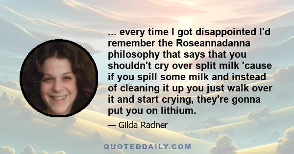 ... every time I got disappointed I'd remember the Roseannadanna philosophy that says that you shouldn't cry over split milk 'cause if you spill some milk and instead of cleaning it up you just walk over it and start