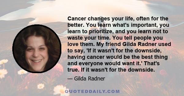 Cancer changes your life, often for the better. You learn what's important, you learn to prioritize, and you learn not to waste your time. You tell people you love them. My friend Gilda Radner used to say, 'If it wasn't 