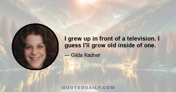 I grew up in front of a television. I guess I'll grow old inside of one.