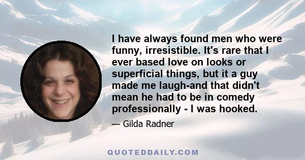 I have always found men who were funny, irresistible. It's rare that I ever based love on looks or superficial things, but it a guy made me laugh-and that didn't mean he had to be in comedy professionally - I was hooked.