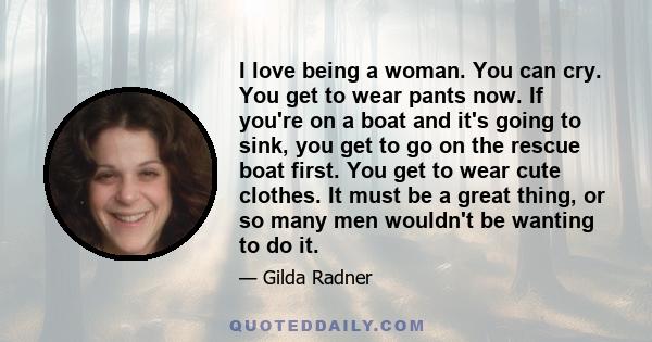 I love being a woman. You can cry. You get to wear pants now. If you're on a boat and it's going to sink, you get to go on the rescue boat first. You get to wear cute clothes. It must be a great thing, or so many men