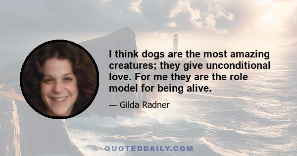 I think dogs are the most amazing creatures; they give unconditional love. For me they are the role model for being alive.