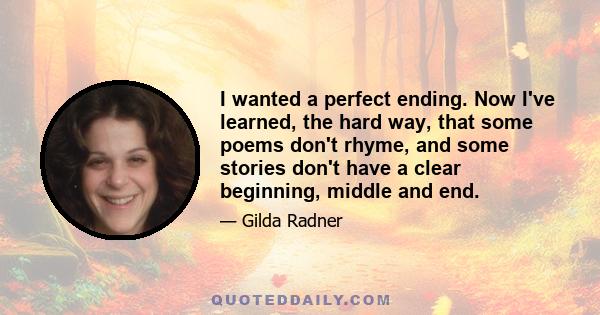 I wanted a perfect ending. Now I've learned, the hard way, that some poems don't rhyme, and some stories don't have a clear beginning, middle and end.