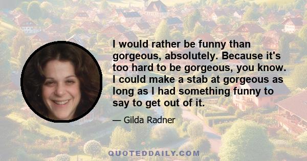 I would rather be funny than gorgeous, absolutely. Because it's too hard to be gorgeous, you know. I could make a stab at gorgeous as long as I had something funny to say to get out of it.