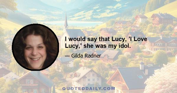 I would say that Lucy, 'I Love Lucy,' she was my idol.