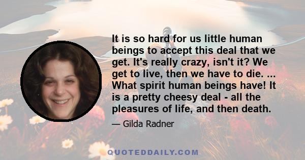 It is so hard for us little human beings to accept this deal that we get. It's really crazy, isn't it? We get to live, then we have to die. ... What spirit human beings have! It is a pretty cheesy deal - all the