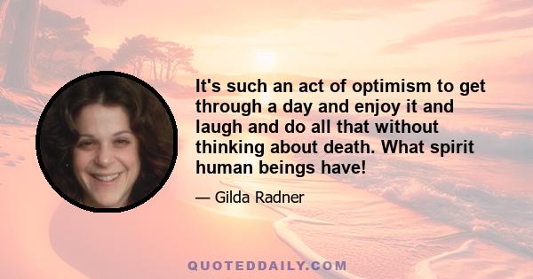 It's such an act of optimism to get through a day and enjoy it and laugh and do all that without thinking about death. What spirit human beings have!