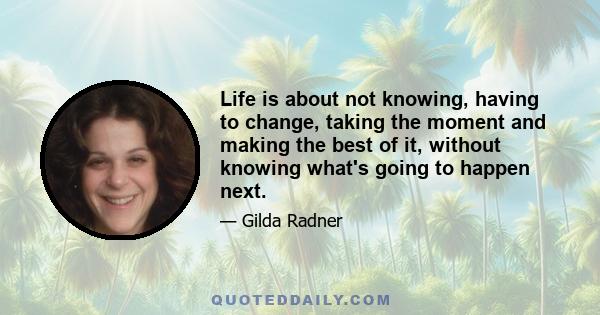 Life is about not knowing, having to change, taking the moment and making the best of it, without knowing what's going to happen next.