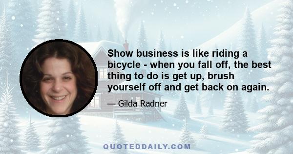 Show business is like riding a bicycle - when you fall off, the best thing to do is get up, brush yourself off and get back on again.