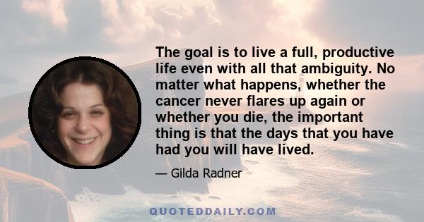 The goal is to live a full, productive life even with all that ambiguity. No matter what happens, whether the cancer never flares up again or whether you die, the important thing is that the days that you have had you