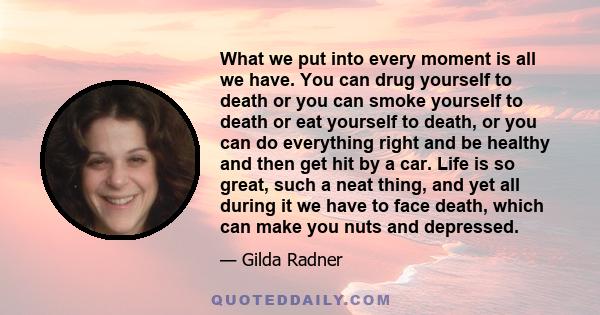 What we put into every moment is all we have. You can drug yourself to death or you can smoke yourself to death or eat yourself to death, or you can do everything right and be healthy and then get hit by a car. Life is