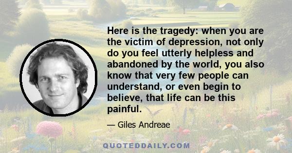 Here is the tragedy: when you are the victim of depression, not only do you feel utterly helpless and abandoned by the world, you also know that very few people can understand, or even begin to believe, that life can be 