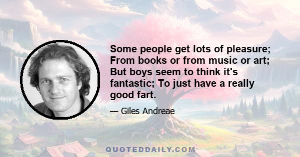 Some people get lots of pleasure; From books or from music or art; But boys seem to think it's fantastic; To just have a really good fart.