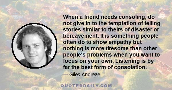 When a friend needs consoling, do not give in to the temptation of telling stories similar to theirs of disaster or bereavement. It is something people often do to show empathy but nothing is more tiresome than other