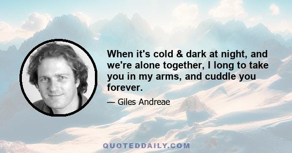 When it's cold & dark at night, and we're alone together, I long to take you in my arms, and cuddle you forever.