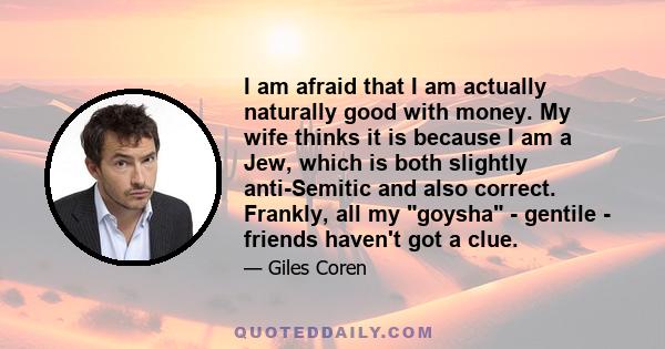 I am afraid that I am actually naturally good with money. My wife thinks it is because I am a Jew, which is both slightly anti-Semitic and also correct. Frankly, all my goysha - gentile - friends haven't got a clue.