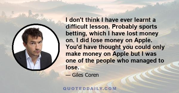 I don't think I have ever learnt a difficult lesson. Probably sports betting, which I have lost money on. I did lose money on Apple. You'd have thought you could only make money on Apple but I was one of the people who