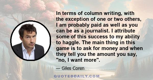 In terms of column writing, with the exception of one or two others, I am probably paid as well as you can be as a journalist. I attribute some of this success to my ability to haggle. The main thing in this game is to