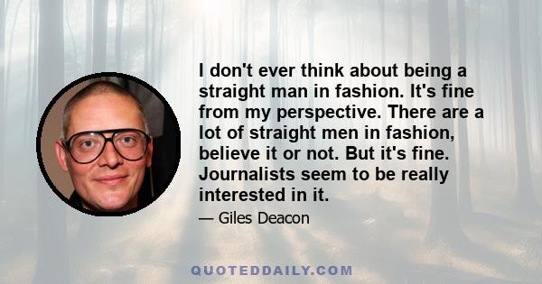 I don't ever think about being a straight man in fashion. It's fine from my perspective. There are a lot of straight men in fashion, believe it or not. But it's fine. Journalists seem to be really interested in it.