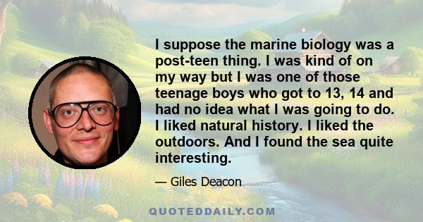 I suppose the marine biology was a post-teen thing. I was kind of on my way but I was one of those teenage boys who got to 13, 14 and had no idea what I was going to do. I liked natural history. I liked the outdoors.